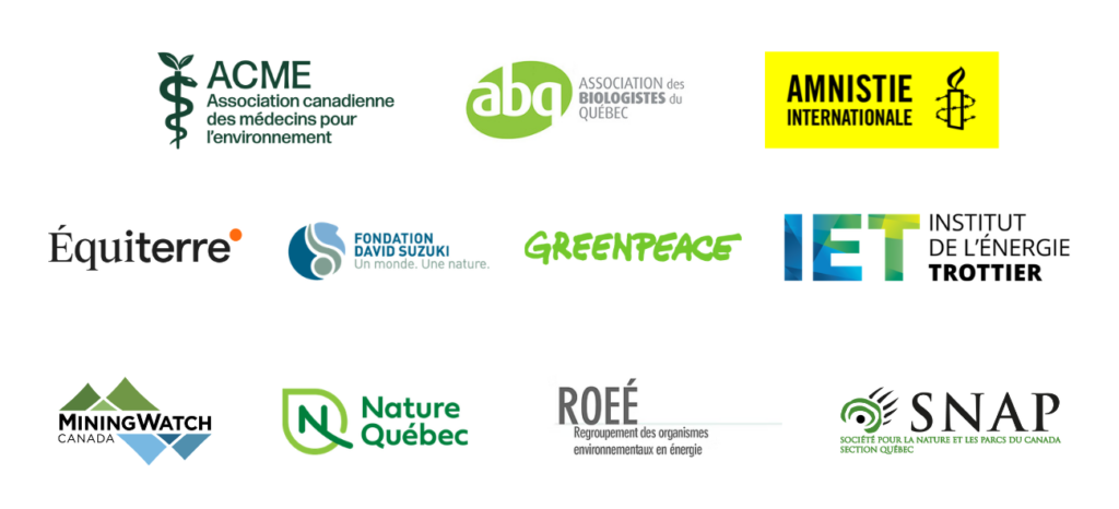 Amnistie Internationale Canada francophone (AICF)
L’Association des biologistes du Québec (ABQ)
L’Association canadienne des médecins pour l’environnement (ACME)
Équiterre
Greenpeace Canada
Institut de l’énergie Trottier (IÉT)
Fondation David Suzuki
MiningWatch Canada
Nature Québec
SNAP Québec
Le Regroupement des organismes environnementaux en énergie (ROEÉ) 
